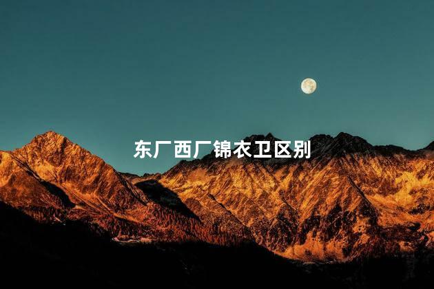 东厂西厂锦衣卫区别，东厂西厂锦衣卫有什么不同之处