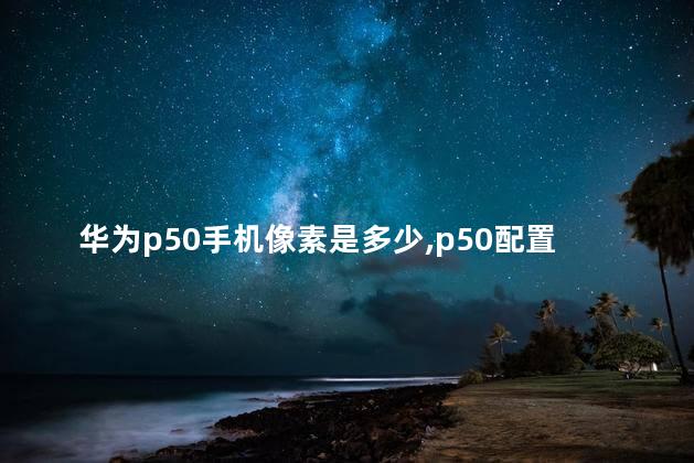 华为p50手机像素是多少,p50配置参数处理器