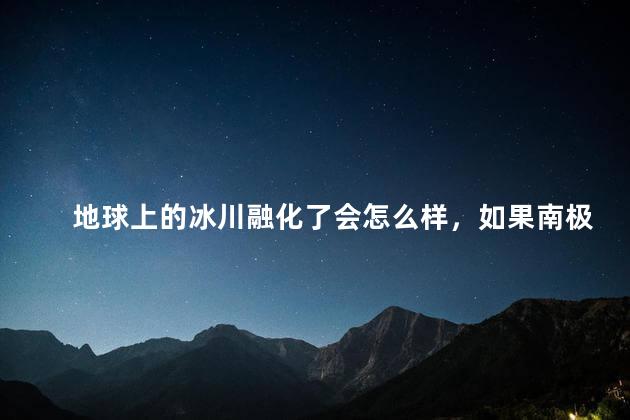 地球上的冰川融化了会怎么样，如果南极冰川全部融化