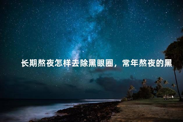 长期熬夜怎样去除黑眼圈，常年熬夜的黑眼圈怎么消去